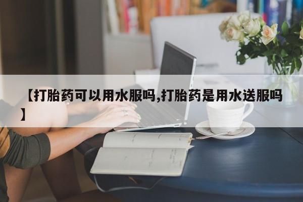 怀孕可以自己买药流吗【打胎药可以用水服吗,打胎药是用水送服吗】