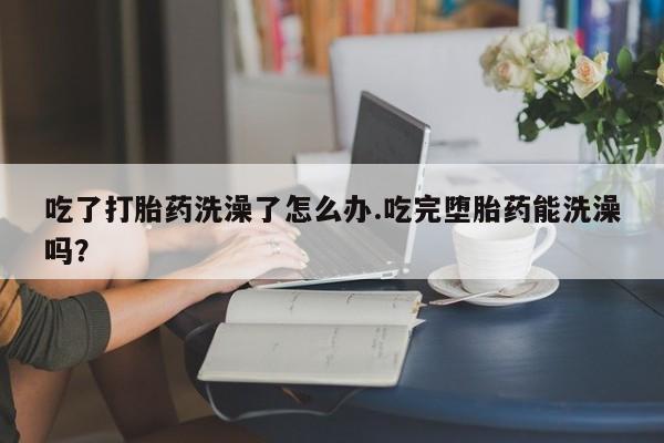 怀孕可以自己买药流吗吃了打胎药洗澡了怎么办.吃完堕胎药能洗澡吗？