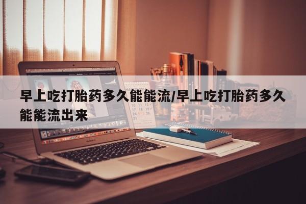 怀孕可以自己买药流吗早上吃打胎药多久能能流/早上吃打胎药多久能能流出来