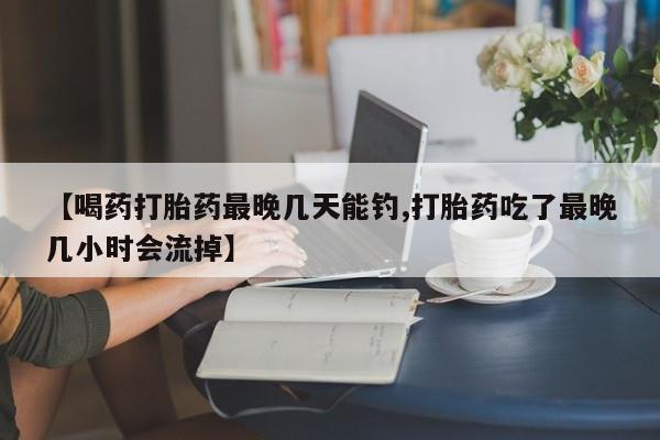 怀孕可以自己买药流吗【喝药打胎药最晚几天能钓,打胎药吃了最晚几小时会流掉】
