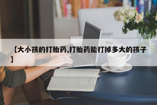 怀孕可以自己买药流吗【大小孩的打胎药,打胎药能打掉多大的孩子】