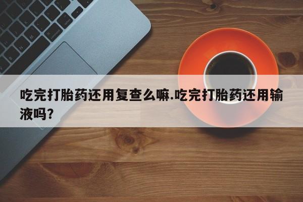 怀孕可以自己买药流吗吃完打胎药还用复查么嘛.吃完打胎药还用输液吗？
