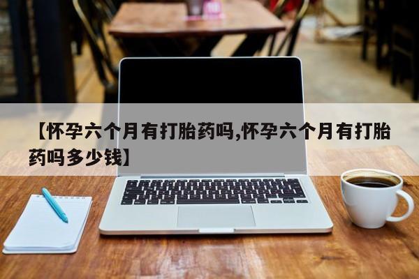 怀孕可以自己买药流吗【怀孕六个月有打胎药吗,怀孕六个月有打胎药吗多少钱】