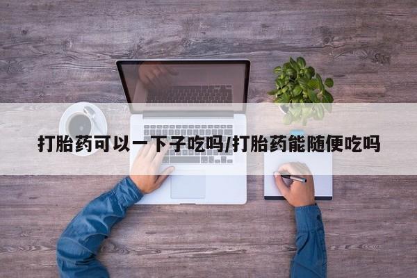 怀孕可以自己买药流吗打胎药可以一下子吃吗/打胎药能随便吃吗