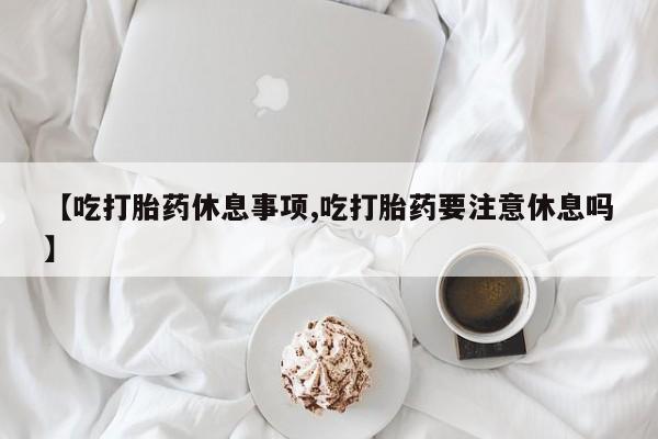 怀孕可以自己买药流吗【吃打胎药休息事项,吃打胎药要注意休息吗】