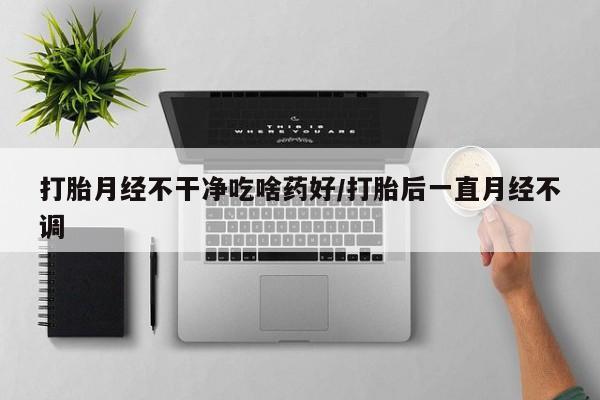 怀孕可以自己买药流吗打胎月经不干净吃啥药好/打胎后一直月经不调