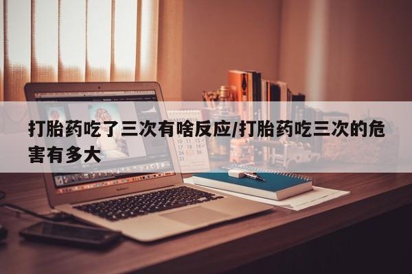 怀孕可以自己买药流吗打胎药吃了三次有啥反应/打胎药吃三次的危害有多大