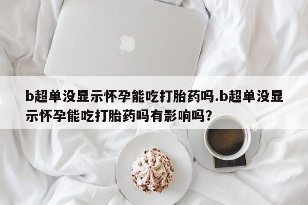 怀孕可以自己买药流吗b超单没显示怀孕能吃打胎药吗.b超单没显示怀孕能吃打胎药吗有影响吗？