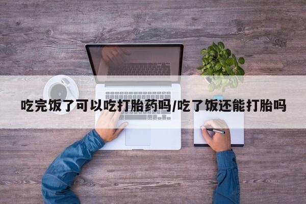 怀孕可以自己买药流吗吃完饭了可以吃打胎药吗/吃了饭还能打胎吗