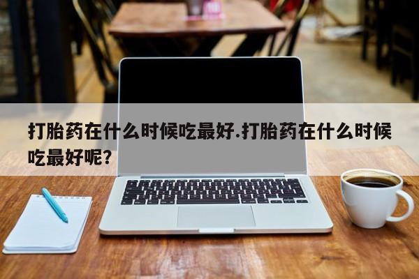 怀孕可以自己买药流吗打胎药在什么时候吃最好.打胎药在什么时候吃最好呢？
