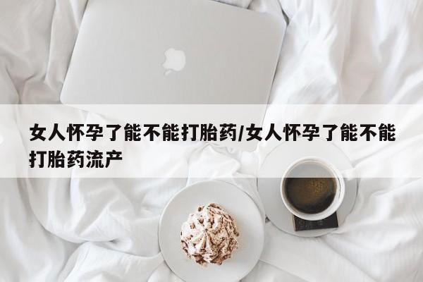 怀孕可以自己买药流吗女人怀孕了能不能打胎药/女人怀孕了能不能打胎药流产