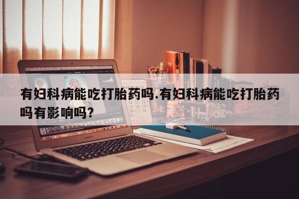 怀孕可以自己买药流吗有妇科病能吃打胎药吗.有妇科病能吃打胎药吗有影响吗？