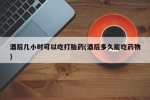 怀孕可以自己买药流吗酒后几小时可以吃打胎药(酒后多久能吃药物)
