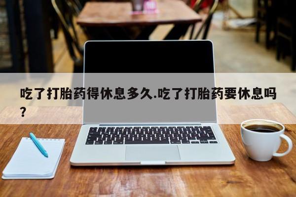 怀孕可以自己买药流吗吃了打胎药得休息多久.吃了打胎药要休息吗？