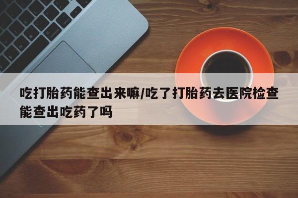 怀孕可以自己买药流吗吃打胎药能查出来嘛/吃了打胎药去医院检查能查出吃药了吗