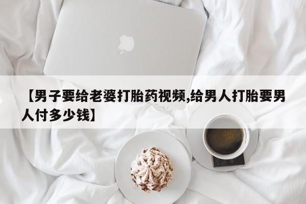 怀孕可以自己买药流吗【男子要给老婆打胎药视频,给男人打胎要男人付多少钱】