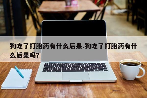 怀孕可以自己买药流吗狗吃了打胎药有什么后果.狗吃了打胎药有什么后果吗？