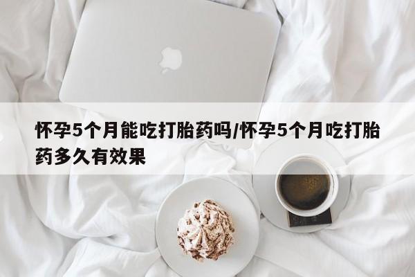 怀孕可以自己买药流吗怀孕5个月能吃打胎药吗/怀孕5个月吃打胎药多久有效果