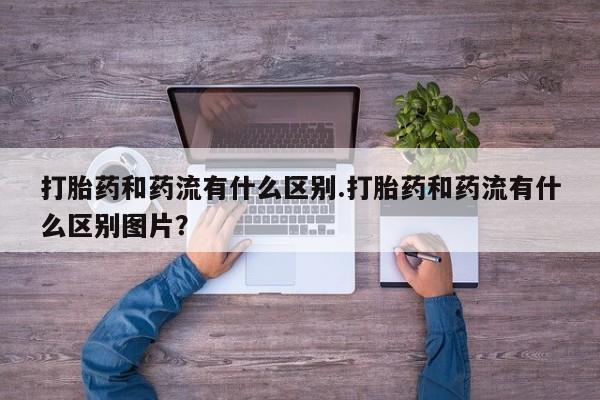 怀孕可以自己买药流吗打胎药和药流有什么区别.打胎药和药流有什么区别图片？