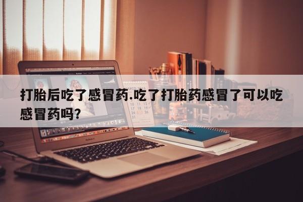 怀孕可以自己买药流吗打胎后吃了感冒药.吃了打胎药感冒了可以吃感冒药吗？