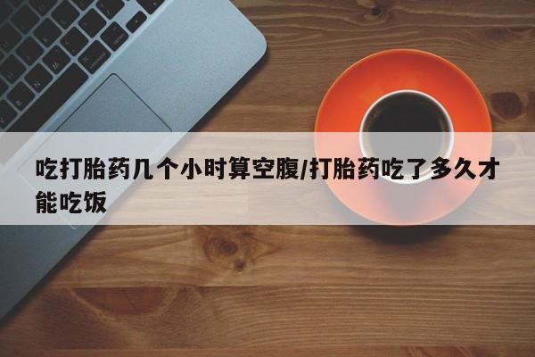 怀孕可以自己买药流吗吃打胎药几个小时算空腹/打胎药吃了多久才能吃饭