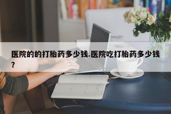 怀孕可以自己买药流吗医院的的打胎药多少钱.医院吃打胎药多少钱？