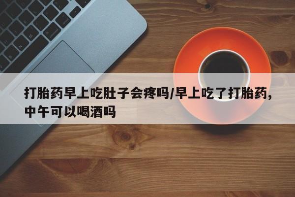 怀孕可以自己买药流吗打胎药早上吃肚子会疼吗/早上吃了打胎药,中午可以喝酒吗