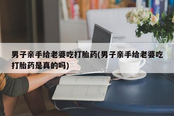 怀孕可以自己买药流吗男子亲手给老婆吃打胎药(男子亲手给老婆吃打胎药是真的吗)