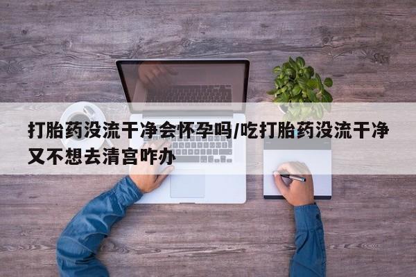 怀孕可以自己买药流吗打胎药没流干净会怀孕吗/吃打胎药没流干净又不想去清宫咋办