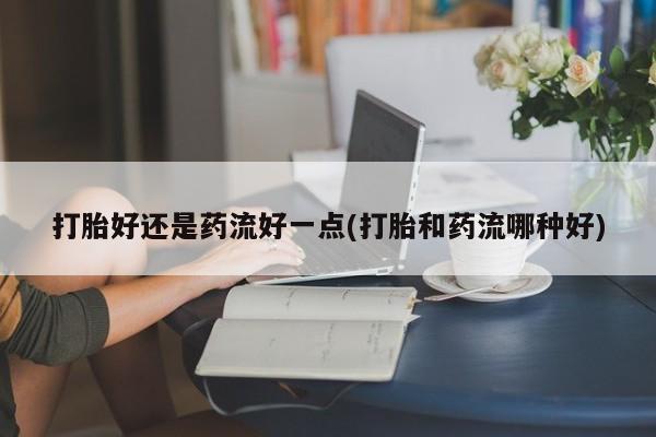 怀孕可以自己买药流吗打胎好还是药流好一点(打胎和药流哪种好)
