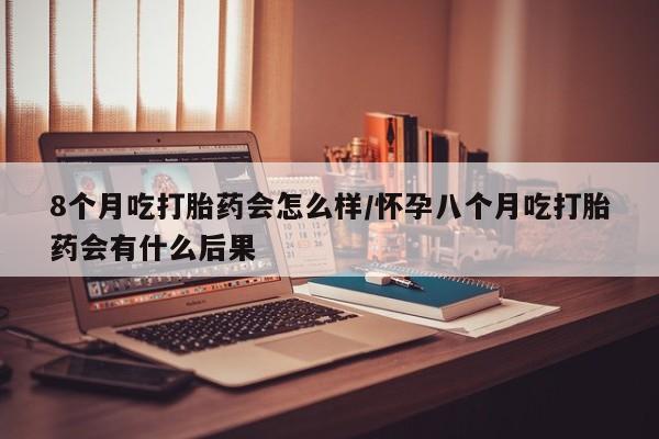 怀孕可以自己买药流吗8个月吃打胎药会怎么样/怀孕八个月吃打胎药会有什么后果