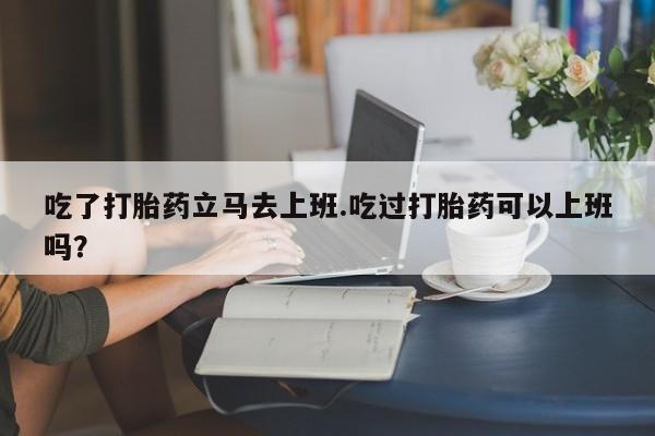 怀孕可以自己买药流吗吃了打胎药立马去上班.吃过打胎药可以上班吗？