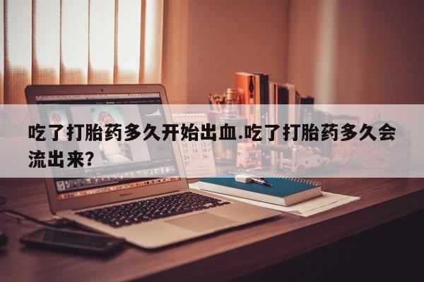 怀孕可以自己买药流吗吃了打胎药多久开始出血.吃了打胎药多久会流出来？