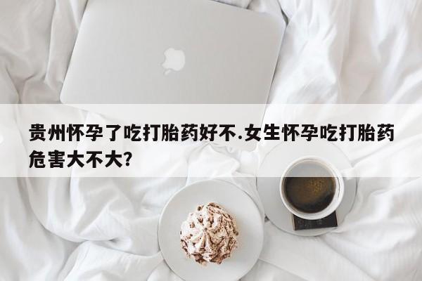 怀孕可以自己买药流吗贵州怀孕了吃打胎药好不.女生怀孕吃打胎药危害大不大？