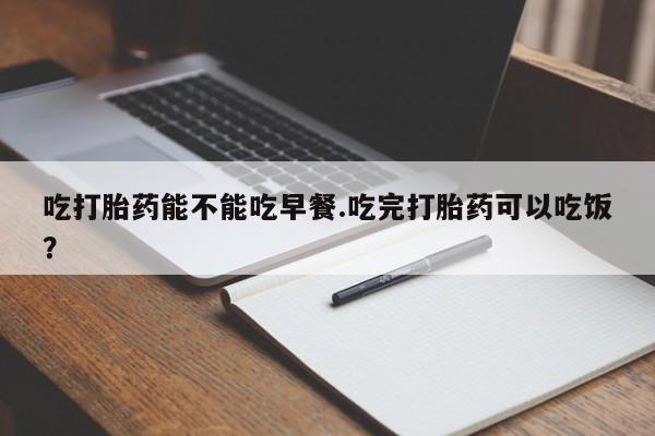 怀孕可以自己买药流吗吃打胎药能不能吃早餐.吃完打胎药可以吃饭？