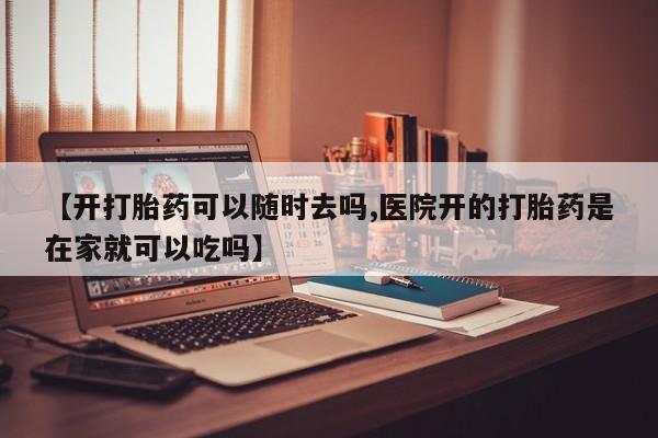 怀孕可以自己买药流吗【开打胎药可以随时去吗,医院开的打胎药是在家就可以吃吗】