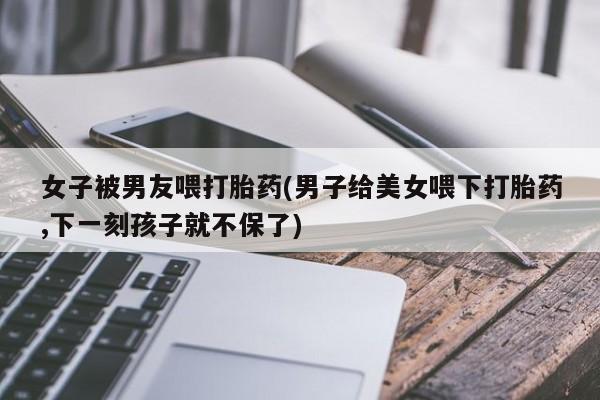 怀孕可以自己买药流吗女子被男友喂打胎药(男子给美女喂下打胎药,下一刻孩子就不保了)