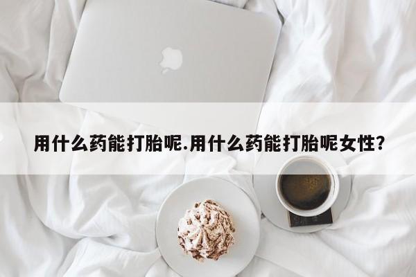 怀孕可以自己买药流吗用什么药能打胎呢.用什么药能打胎呢女性？