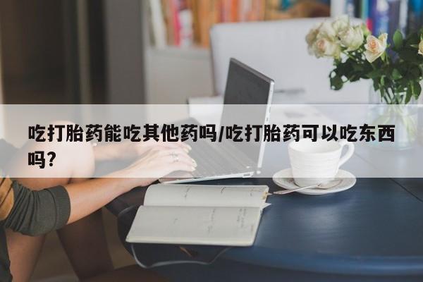 怀孕可以自己买药流吗吃打胎药能吃其他药吗/吃打胎药可以吃东西吗?