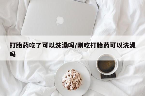 怀孕可以自己买药流吗打胎药吃了可以洗澡吗/刚吃打胎药可以洗澡吗