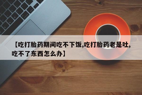 怀孕可以自己买药流吗【吃打胎药期间吃不下饭,吃打胎药老是吐,吃不了东西怎么办】