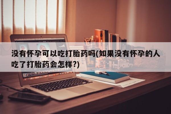 怀孕可以自己买药流吗没有怀孕可以吃打胎药吗(如果没有怀孕的人吃了打胎药会怎样?)