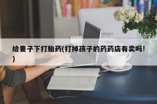 怀孕可以自己买药流吗给妻子下打胎药(打掉孩子的药药店有卖吗!)