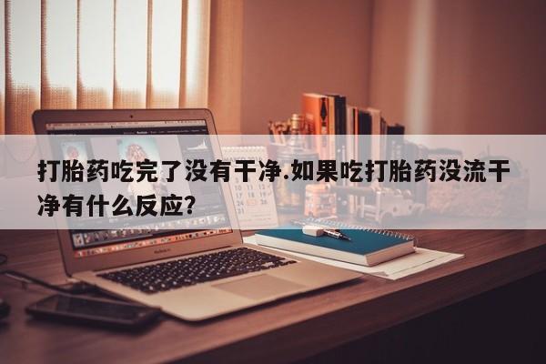 怀孕可以自己买药流吗打胎药吃完了没有干净.如果吃打胎药没流干净有什么反应？