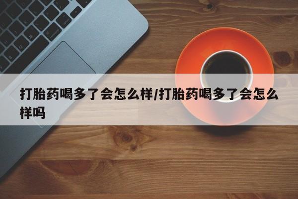 怀孕可以自己买药流吗打胎药喝多了会怎么样/打胎药喝多了会怎么样吗