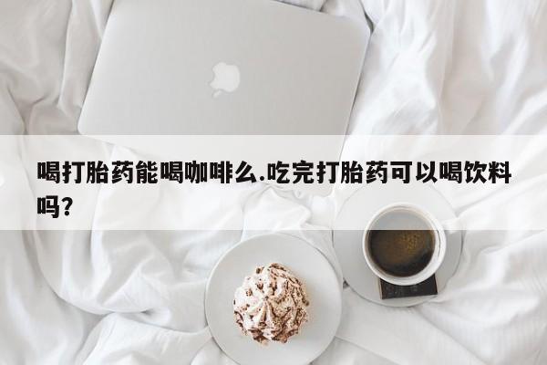 怀孕可以自己买药流吗喝打胎药能喝咖啡么.吃完打胎药可以喝饮料吗？