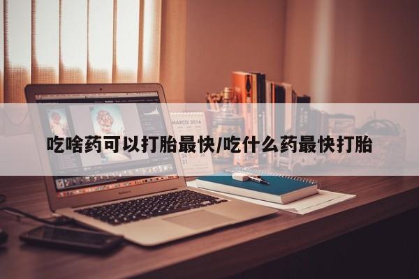 怀孕可以自己买药流吗吃啥药可以打胎最快/吃什么药最快打胎