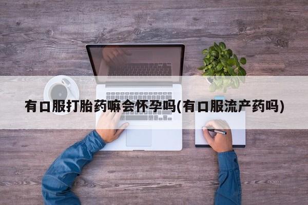怀孕可以自己买药流吗有口服打胎药嘛会怀孕吗(有口服流产药吗)