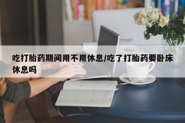 怀孕可以自己买药流吗吃打胎药期间用不用休息/吃了打胎药要卧床休息吗