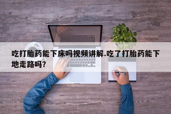 怀孕可以自己买药流吗吃打胎药能下床吗视频讲解.吃了打胎药能下地走路吗？